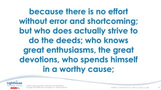 because there is no effort
without error and shortcoming;
but who does actually strive to
do the deeds; who knows
great enthusiasms, the great
devotions, who spends himself
in a worthy cause;
4
 