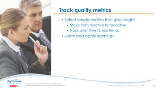 IF YOU SEE THIS, GO TO THE “INSERT” TAB, CLICK “HEADER & FOOTER”, CHECK “FOOTER” AND “SLIDE NUMBER”, AND APPLY TO ALLIF YOU SEE THIS, GO TO THE “INSERT” TAB, CLICK “HEADER & FOOTER”, CHECK “FOOTER” AND “SLIDE NUMBER”, AND APPLY TO ALL
Track quality metrics
40
• Select simple metrics that give insight
• Move from reactive to proactive
• Track over time to see trends
• Learn and apply learnings
 