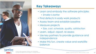 IF YOU SEE THIS, GO TO THE “INSERT” TAB, CLICK “HEADER & FOOTER”, CHECK “FOOTER” AND “SLIDE NUMBER”, AND APPLY TO ALL
Key Takeaways
46
• Learn and embody the software principles
• Smaller is better
• Find defects in early work products
• Assess team and establish baseline
• Measure projects
• Size, cost, schedule, quality, satisfaction
• Learn, adjust, report, re-assess
• Use key partners to provide guidance and
independence
• Make this fun, create value and work/life
balance
 