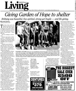 19 • OAKVILLE BEAVER Wednesday, July 22, 2009
            Living
                                                      Oakville Beaver




                           LIVING EDITOR: ANGELA BLACKBURN                           Phone: 905-337-5560 Fax: 905-337-5571 e-mail: ablackburn@oakvillebeaver.com




            Giving Garden of Hope to shelter
   Brittany was beautiful, free-spirited, strong yet fragile — and life-giving.
■ By Angela Blackburn                                                                                                                                                                   and he heard the Lighthouse is fund-
OAKVILLE BEAVER STAFF                                                                                                                                                                   ed by the Salvation Army and Halton
                                                                                                                                                                                        Region, the words were magic.


T
         he flower that was the late                                                                                                                                                        Gaze’s wife, Denise, wouldn’t hear
         Brittany Jacob died all too soon                                                                                                                                               of him considering anything but
         and her sister Stacey believes                                                                                                                                                 helping, as she, when a seven-year-old
it’s fitting the new Garden of Hope at                                                                                                                                                  girl, moved to Canada from New
the Lighthouse Shelter be a memorial                                                                                                                                                    Jersey with her mom, found a helping
to the late 17-year-old former St.                                                                                                                                                      hand from the Salvation Army.
Ignatius of Loyola student — Stacey’s                                                                                                                                                       “My mother turned to the local
baby sister.                                                                                                                                                                            Salvation Army. They asked nothing,
     Here I am, standing in a circle of                                                                                                                                                 they just wanted to help. I had already
quiet ...                                                                                                                                                                               been forewarned there would be no
     Everyone needs a place to shelter                                                                                                                                                  Christmas that year, but Christmas
and heal — to find solace, peace and                                                                                                                                                    did come,” said Denise.
hope says the 1,700-member Oakville                                                                                                                                                         “There was plenty to eat, and more
and Milton District Real Estate Board                                                                                                                                                   importantly to a seven-year-old...
(OMDREB), which is funding the                                                                                                                                                          there were presents. Some were gen-
garden.                                                                                                                                                                                 tly-used items, but tucked away
     Hopefully everyone finds that                                                                                                                                                      amongst the presents, was a doll in its
when they need it most. For most                                                                                                                                                        original box,” said Denise.
people, that place is home. But every                                                                                                                                                        So, shovels went symbolically
so often, someone can suddenly be                                                                                                                                                       into the ground this month at the
without a home — without a place to                                                                                                                                                     Lighthouse as plans were unveiled for
regroup and regenerate.                                                                                                                   LIESA KORTMANN / OAKVILLE BEAVER the Garden of Hope.
     That’s what happened to Brittany        PLANTING A FUTURE: Taking part in the groundbreaking ceremony for the Garden of Hope at the Lighthouse Shelter                                 It will take the form of a Celtic
and it’s appropriate the space with          are, from left, Jenny Kotulak, co-chair Oakville, Milton & District Real Estate Board (OMDREB) Garden Project Committee, David             cross and will symbolize the water,
the big heart but definite industrial        Adkins,designer,Heather Tilley co-chair of OMBDREB Garden Committee,Dianna Morrison,president of OMDREB,Rachel Sawatzky, light and circle of preservation that
edge that has been the landscape of          Lighthouse director, Seamus Doyle, Mansewood Irrigation, David Gaze of David Gaze Landscaping, Mayor Rob Burton, Anna the lighthouse itself symbolizes — all
Oakville’s shelter will now be softened      Carnovale and Augy Carnovale of RE/MAX Aboutowne who donated $5,000 for a fountain.                                                        as designed by David Adkins.
— and in Brittany’s memory.                                                                                                                                                                 “Our goal is to create this garden as
     The shelter’s staff know the gar-       Sawatzky, was shocked to hear                                                                 Leading the garden work is David a vision of hope and inspiration for cur-
den will remind them of the young            Brittany had died.
                                                                                         “Don’t forget,                               Gaze Landscaping Inc. with David                  rent and future residents,” said Valerie
Oakville girl and her untimely death             After Salvation Army Major Dan          this is a home.                              Gaze, a long-time Oakville resident.              Ramsay-Brown, OMDREB’s communi-
earlier this year — as well as a dozen       Broome performed a memorial serv- Many different                                              Again, an unknown hand was at                cations/membership manager.
other people who have used the shel-         ice at the Lighthouse for Brittany,         circumstances could                          work. When Gaze was approached                        “Don’t forget, this is a home. Many
ter over the years and have since died       the shelter staff began dreaming of a lead people to                                     (he does other work for OMDREB)                                       ■ See Garden page 20

either from natural causes, suicide,         memorial garden.
                                                                                         being here in the

                                                                                                                                                                       THE BIGGEST
illness, addictions or accident.                 About a month later, a call from
     While the landscaping will be           Alex Irish of OMDREB, suggested             Lighthouse Shelter.”                             Over 60,000
done over this summer, the garden            the board was offering to do work for                                                           Satisﬁed
                                                                                                                                            Customers

                                                                                                                                                                        SALE EVER
actually began to grow last winter —         the shelter — and Irish even men-
                                                                                         ■ Jenny Kotulak, co-chair,
and Brittany planted the seeds.              tioned the possibility of a garden.
     “The most beautiful flowers come            “I was so moved at that moment          Oakville Milton & District
from the darkest of soils,” said Stacey,     that it was hard to hold back the           Real Estate Board
noting sometimes good comes from
desolation and hardship. She noted
                                             tears,” admitted Sawatzky as divine
                                             intervention appeared to be at work.
                                                                                         Garden Project Committee
                                                                                                                                                                             $500
                                                                                           DENTURES
her sister donated her organs and in             So OMDREB set about its task of
so doing saved five lives.
     After Brittany’s parents, Maria and
Victor, moved away from Oakville,
                                             raising $25,000 for the project.
                                                 The Oakville Shrine Club has
                                             donated and Home Depot is on board.
                                                                                                                                                                              OFF
Brittany stayed with friends to                                                                 COMPLETE DENTURE                        # Best Price # Best Service # Same Day Installation Available

                                                                                                 379
                                                 Augy Carnovale, owner of
remain living in town and then found
herself at the shelter battling depres-
                                             RE/MAX Aboutowne Realty Corp.,
                                             and his wife Anna, have donated
                                                                                                $                                                                # Eligible for O.P.A. & Governement Rebate
                                                                                                                                                   Buy From Largest Lennox Dealer in Ontario & Save $$$.
sion as she attempted to survive on          $5,000 toward the garden fountain in                                            ea.       A+ Rating

                                                                                                                                                                                       905-849-4998
her own in her hometown.
     Then, in late January, shelter staff,
                                             memory of Carnovale’s late partner,
                                             Bob Hunter, who died of a brain
                                                                                               905-815-8208                                                                            www.aireone.com
                                                                                                                                               9 LOCATIONS TO SERVE YOU BETTER
including executive director Rachel          tumour more than a decade ago.                 LIMITED TIME OFFER                                 *See dealer for details                 1-888-827-2665
 