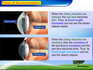 When the ciliary muscles are
relaxed, the eye lens becomes
thin. Thus, its focal length
increases and we see the distant
objects clearly.
When the ciliary muscles are
contract, then the curvature of
the eye lens is increases and the
eye lens becomes thick. Thus, its
focal length decreases and we
see the nearby objects.
Ciliary muscles
Thin Eye Lens
Thick Eye Lens
Power of Accommodation
 