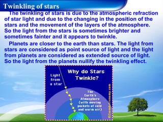 Twinkling of stars
The twinkling of stars is due to the atmospheric refraction
of star light and due to the changing in the position of the
stars and the movement of the layers of the atmosphere.
So the light from the stars is sometimes brighter and
sometimes fainter and it appears to twinkle.
Planets are closer to the earth than stars. The light from
stars are considered as point source of light and the light
from planets are considered as extended source of light.
So the light from the planets nullify the twinkling effect.
 