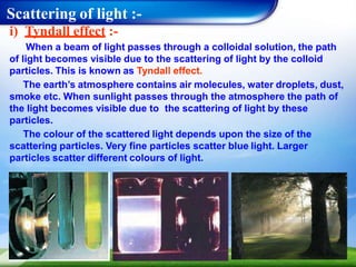 Scattering of light :-
i) Tyndall effect :-
When a beam of light passes through a colloidal solution, the path
of light becomes visible due to the scattering of light by the colloid
particles. This is known as Tyndall effect.
The earth’s atmosphere contains air molecules, water droplets, dust,
smoke etc. When sunlight passes through the atmosphere the path of
the light becomes visible due to the scattering of light by these
particles.
The colour of the scattered light depends upon the size of the
scattering particles. Very fine particles scatter blue light. Larger
particles scatter different colours of light.
 