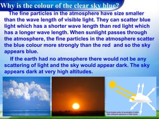 Why is the colour of the clear sky blue?
The fine particles in the atmosphere have size smaller
than the wave length of visible light. They can scatter blue
light which has a shorter wave length than red light which
has a longer wave length. When sunlight passes through
the atmosphere, the fine particles in the atmosphere scatter
the blue colour more strongly than the red and so the sky
appears blue.
If the earth had no atmosphere there would not be any
scattering of light and the sky would appear dark. The sky
appears dark at very high altitudes.
 