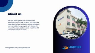 Set up in 2009, Lightide has focused on the
lighting industry for over 20 years. In addition, we
have designed and produced several varieties of
commercial & emergency LED light fixtures. Till
now, we have provided service to more than 200
companies from 19 countries.
About us
www.lightideled.com | sales@lightideled.com
 