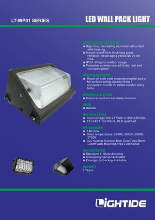 LT-WP01 SERIES LED WALL PACK LIGHT
î Input voltage 100-277VAC or 250-480VAC,
î ETL/cETL, CE/RoHs, DLC qualified
ELECTRICAL SYSTEM
î Bronze
OPTICAL SYSTEM
î 140 lm/w
î Polyester powder-coated finish, rust and
corrosion proof
CONSTRUCTION & MATERIALS
î High duty die-casting aluminum alloy heat
sink housing
î Mount directly over a standard outlet box or
for surface wiring via any of the 3
convenient ¾ inch threaded conduit entry
hubs.
î IP 65 rating for outdoor usage
î Indoor or outdoor wet/damp location
MOUNTING AND WIRING
ENVIRONMENTAL SYSTEM
î Impact-proof 5mm thickness glass
refractor, never aging yellowish by the
time.
FINISH
î DLC listed as Outdoor Non-Cutoff and Semi-
Cutoff Wall-Mounted Area Luminaires
î Emergency Backup available
LIGHTING CONTROL
î Standard 1-10vdc dimming
î Occupancy sensor available
5 Years
WARRANTY
î Color temperature: 3000K, 4000K,5000K,
5700K
 