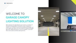 Lightide Industrial
WELCOME TO
GARAGE CANOPY
LIGHTING SOLUTION
When looking for the right lighting for your location, our selection of
affordable LED garage lights is the perfect solution. Designed for
outdoor use in a variety of commercial and professional settings, such
as bus depots, gas stations, and more, these DLC qualified LED garage
lights offer reliable performance in all sorts of weather, so you don't
have to worry about constantly replacing fixtures.
 