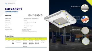 Com. Series Rated Voltage CCT Option Duration (EM) Finish
LT SGSC 100W Blank=100-277vac 30K =3000K DM=1-10VDC STD.=90 MIN. Blank=White
150W H =200-480vac 40K=4000K PC=Photocell 2H=120 MIN. BK= Black
200W 65K=6500K EM=Emergency 3H=180 MIN.
50K=5000K MS=Motion
57K= 5700K
Vandal Proof
Lightide Industrial
Emergency
Backup
150 LPW
IP65
Surface Mount
Rugged Grade Die-cast Aluminum + shatter-proof PC
Surge Protection
Rated
Std. 4-6 KV
IP65 Rated, Vandal proof
Anti Corrosion White Polyester Powder coating
Emergency Mode UL924 & CEC Title-20
Field Assembly
Integrated switch & Indicator lamp
High Efficacy 150 LPW
Feature
Order Info.
Beam Angle 120 deg.
LED CANOPY
ULTRA SLIM STYLE
 