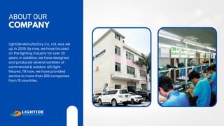 COMPANY
ABOUT OUR
Lightide Manufactory Co., Ltd. was set
up in 2009. By now, we have focused
on the lighting industry for over 20
years. In addition, we have designed
and produced several varieties of
commercial & outdoor LED light
fixtures. Till now, we have provided
service to more than 200 companies
from 19 countries.
 