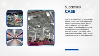 CASE
Tired of dim, inefficient, and unreliable
lighting in your high-ceiling industrial
spaces? Step into the future with our
cutting-edge LED High Bay Light –
engineered for superior performance,
ultimate control, and unwavering
reliability. This isn't just a light; it's an
investment in efficiency, safety, and a
brighter tomorrow for your operations.
SUCCESSFUL
 