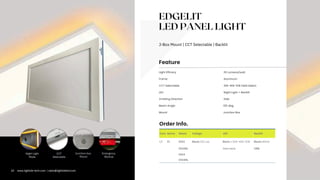 EDGELIT
LED PANEL LIGHT
J-Box Mount | CCT Selectable | Backlit
Com. Series Rated Voltage LED Backlit
LT PL 0102 Blank=120 vac Blank = 30K-40K-50K Blank=White
0102NL Selectable ORB
0104
0104NL
110 Lumens/watt
30k-40k-50k Field Select.
Light Efficacy
LED
Emitting Direction
Night Light + Backlit
Side
CCT Selectable
Mount Junction Box
Frame Aluminum
Feature
Order Info.
Beam Angle 155 deg.
CCT
Selectable
Junction-box
Mount
Emergency
Backup
Night Light
Mode
10 www.lightide-tech.com | sales@lightideled.com
 