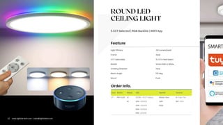 ROUND LED
CEILING LIGHT
5 CCT Selected | RGB Backlite | WIFI App
Com. Series Rated LED Backlit Control
LT FM-CL01 12 CCTS = 5CCT Select. Blank= Non D=Triac Dim
16 30K =3000K ABP WF= WIFI
40K =4000K RGB
50K =5000K
65K =6500K
Light Efficacy 130 Lumens/watt
Backlit
Emitting Direction Face
CCT Selectable 5 CCTs Field Select.
Mount Flush
Frame Steel
Feature
Order Info.
Beam Angle 120 deg.
Smart RGB or White
12 www.lightide-tech.com | sales@lightideled.com
 
