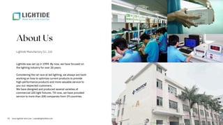 About Us
Lightide Manufactory Co., Ltd
Lightide was set up in 1999. By now, we have focused on
the lighting industry for over 20 years.
Considering the rat race at led lighting, we always are hard-
working on how to optimize current products to provide
high-performance products and more valuable service to
you-our respected customers.
We have designed and produced several varieties of
commercial LED light fixtures. Till now, we have provided
service to more than 200 companies from 19 countries.
02 www.lightide-tech.com | sales@lightideled.com
 