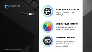 Feature
CCT & WATTAGE SELECTABLE
RGB(W) COLOR CHANGING
EMERGENCY SOLUTION
Adjust 3 different CCT &
wattage
Controlled with WIFI, IR, or
a 2.4G RF control system.
Guide people out of risk
locations in time under
power outages.
03 www.lightide-tech.com | sales@lightideled.com
 