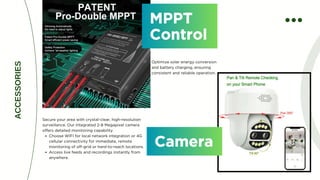 MPPT
Control
MPPT
Control
Optimize solar energy conversion
and battery charging, ensuring
consistent and reliable operation.
ACCESSORIES
Camera
Camera
Secure your area with crystal-clear, high-resolution
surveillance. Our integrated 2-8 Megapixel camera
offers detailed monitoring capability.
Choose WIFI for local network integration or 4G
cellular connectivity for immediate, remote
monitoring of off-grid or hard-to-reach locations.
Access live feeds and recordings instantly from
anywhere.
 