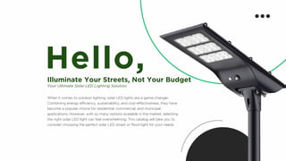 When it comes to outdoor lighting, solar LED lights are a game-changer.
Combining energy efficiency, sustainability, and cost-effectiveness, they have
become a popular choice for residential, commercial, and municipal
applications. However, with so many options available in the market, selecting
the right solar LED light can feel overwhelming. This catalog will take you to
consider choosing the perfect solar LED street or flood light for your needs.
Hello,
Illuminate Your Streets, Not Your Budget
Your Ultimate Solar LED Lighting Solution
 