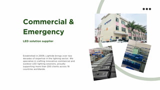 Commercial &
Emergency
LED solution supplier
Established in 2009, Lightide brings over two
decades of expertise in the lighting sector. We
specialize in crafting innovative commercial and
outdoor LED lighting solutions, proudly
supporting more than 200 clients across 19
countries worldwide.
 