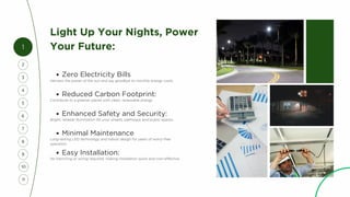 Light Up Your Nights, Power
Your Future:
Reduced Carbon Footprint:
Zero Electricity Bills
Harness the power of the sun and say goodbye to monthly energy costs.
Contribute to a greener planet with clean, renewable energy.
Enhanced Safety and Security:
Bright, reliable illumination for your streets, pathways, and public spaces.
Minimal Maintenance
Long-lasting LED technology and robust design for years of worry-free
operation.
Easy Installation:
No trenching or wiring required, making installation quick and cost-effective.
1
4
2
5
3
7
6
8
9
10
11
 
