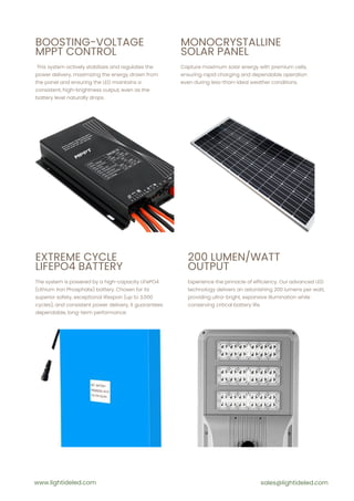 BOOSTING-VOLTAGE
MPPT CONTROL
MONOCRYSTALLINE
SOLAR PANEL
This system actively stabilizes and regulates the
power delivery, maximizing the energy drawn from
the panel and ensuring the LED maintains a
consistent, high-brightness output, even as the
battery level naturally drops.
Capture maximum solar energy with premium cells,
ensuring rapid charging and dependable operation
even during less-than-ideal weather conditions.
EXTREME CYCLE
LIFEPO4 BATTERY
The system is powered by a high-capacity LiFePO4
(Lithium Iron Phosphate) battery. Chosen for its
superior safety, exceptional lifespan (up to 3,000
cycles), and consistent power delivery, it guarantees
dependable, long-term performance.
200 LUMEN/WATT
OUTPUT
Experience the pinnacle of efficiency. Our advanced LED
technology delivers an astonishing 200 lumens per watt,
providing ultra-bright, expansive illumination while
conserving critical battery life.
www.lightideled.com sales@lightideled.com
 