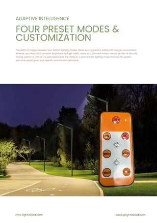 ADAPTIVE INTELLIGENCE
The ability to toggle between four distinct lighting modes allows you to balance safety with energy conservation.
Whether you need 100% constant brightness for high-traffic areas or a dimmed motion-sensor profile for security,
having options is critical. For specialized sites, the ability to customize the lighting mode ensures the system
performs exactly how your specific environment demands.
PRICE
www.lightideled.com sales@lightideled.com
FOUR PRESET MODES &
CUSTOMIZATION
 
