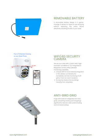 REMOVABLE BATTERY
WIFI/4G SECURITY
CAMERA
ANTI-BIRD GRID
A removable battery design is a game-
changer. It allows for rapid on-site servicing
without replacing the entire fixture,
effectively doubling the life of your asset.
Secure your area with crystal-clear, high-
resolution surveillance. Our integrated 8-
Megapixel camera offers detailed
monitoring capability.
Choose WIFI for local network integration
or 4G cellular connectivity for
immediate, remote monitoring of off-
grid or hard-to-reach locations.
Access live feeds and recordings
instantly from anywhere.
Huge advocate for integrated anti-bird
grids; preventing nesting and droppings
significantly reduces solar panel shading
and corrosive buildup.
www.lightideled.com sales@lightideled.com
 