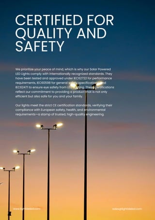 We prioritize your peace of mind, which is why our Solar Powered
LED Lights comply with internationally recognized standards. They
have been tested and approved under IEC62722 for performance
requirements, IEC60598 for general safety specifications, and
IEC62471 to ensure eye safety from LED lighting. These certifications
reflect our commitment to providing a product that is not only
efficient but also safe for you and your family.
Our lights meet the strict CE certification standards, verifying their
compliance with European safety, health, and environmental
requirements—a stamp of trusted, high-quality engineering.
CERTIFIED FOR
QUALITY AND
SAFETY
www.lightideled.com sales@lightideled.com
 