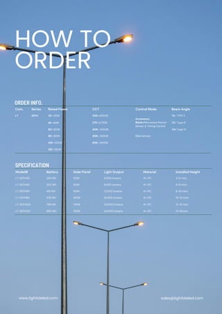 Com. Series Rated Power CCT Control Mode Beam Angle
LT SSTH 30 =30W 30K =3000K
Accessory:
Blank=Microwave Motion
Sensor & Timing Control
T2= TYPE II
40 =40W 27K =2700K T3= Type III
60 =60W 40K= 4000K T4= Type IV
80 =80W 50K= 5000K CA=Camera
100 =100W 65K= 6500K
120 =120W
Model# Battery Solar Panel Light Output Material Installed Height
LT-SSTH30 230 Wh 50W 6,300 lumens Al +PC 5-6 mtrs
LT-SSTH40 320 Wh 60W 8,400 lumens Al +PC 6-8 mtrs
LT-SSTH60 491 Wh 80W 12,000 lumens Al +PC 8-10 mtrs
LT-SSTH80 576 Wh 105W 16,000 lumens Al +PC 10-12 mtrs
LT-SSTH100 768 Wh 130W 20,000 lumens Al +PC 12-13 mtrs
LT-SSTH120 960 Wh 150W 24,000 lumens Al +PC 13-15mtrs
HOW TO
ORDER
ORDER INFO.
SPECIFICATION
www.lightideled.com sales@lightideled.com
 