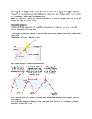 In this image, the ray of light is bending towards the normal as it enters from air to glass because glass is a denser
medium. It’s not that difficult, just remember that the denser medium is the slower medium. And the medium in which
light travels slower, it will eventually bend towards normal.
Another important thing is that when light enters a different medium, no matter if its denser or lighter, the light ray will
not bend at all. It will pass straight through.
Total Internal Reflection:
Total internal reflection occurs when light travels from an optically denser medium to a less dense medium. For
example, when travelling from glass to air.
Critical Angle is the angle of incidence in the optically denser medium where the angle of refraction in the less dense
medium = 90°.
Take a look at this diagram, it will make it clearer:
Now to further clear it out, understand the cases below:
In first case, most of the light is refracted while some of it is reflected back when the angle of incidence is less than
the critical angle.
In the second case, the angle of incidence is equal to the critical angle. Most of the light travels along the surface
because it is refracted at 90° angle.
 