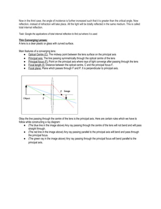 Now in the third case, the angle of incidence is further increased such that it is greater than the critical angle. Now
reflection, instead of refraction will take place. All the light will be totally reflected in the same medium. This is called
total internal reflection.
Task: Google the applications of total internal reflection to find out where it is used.
Thin Converging Lenses:
A lens is a clear plastic or glass with curved surface.
Main features of a converging lens:
● Optical Centre (C): The midway point between the lens surface on the principal axis
● Principal axis: The line passing symmetrically through the optical centre of the lens
● Principal focus (F): Point on the principal axis where rays of light converge after passing through the lens
● Focal length (f): Distance between the optical centre, C and the principal focus F.
● Focal plane: Plane which passes through F and P. It is perpendicular to principal axis.
Okay the line passing through the centre of the lens is the principal axis. Here are certain rules which we have to
follow while constructing a ray diagram:
● (The blue line in the image above) Any ray passing through the centre of the lens will not bend and will pass
straight through.
● (The red line in the image above) Any ray passing parallel to the principal axis will bend and pass through
the principal focus.
● (The green ray in the image above) Any ray passing through the principal focus will bend parallel to the
principal axis.
 
