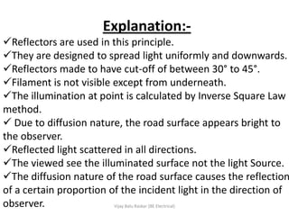 Explanation:-
Reflectors are used in this principle.
They are designed to spread light uniformly and downwards.
Reflectors made to have cut-off of between 30° to 45°.
Filament is not visible except from underneath.
The illumination at point is calculated by Inverse Square Law
method.
 Due to diffusion nature, the road surface appears bright to
the observer.
Reflected light scattered in all directions.
The viewed see the illuminated surface not the light Source.
The diffusion nature of the road surface causes the reflection
of a certain proportion of the incident light in the direction of
observer.                Vijay Balu Raskar (BE Electrical)
 