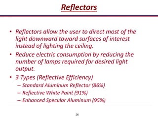 26
Reflectors
• Reflectors allow the user to direct most of the
light downward toward surfaces of interest
instead of lighting the ceiling.
• Reduce electric consumption by reducing the
number of lamps required for desired light
output.
• 3 Types (Reflective Efficiency)
– Standard Aluminum Reflector (86%)
– Reflective White Paint (91%)
– Enhanced Specular Aluminum (95%)
 