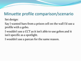 Minuette profile comparison/scenario
Set design:
Say I wanted bars from a prison cell on the wall I’d use a
profile with a gobo.
I wouldn’t use a CCT as it isn’t able to use gobos and it
isn’t specific as a spotlight.
I wouldn’t use a parcan for the same reason.
 