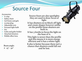 Source Four
Accessories:
 G-clap
 Safety chain
 Gel frame and gels
 15 amp plug
 Adjustable arm
 Encased light bulb
 Iris
 Gobo and gobo holder
 Attached shutters
 Pebble effect lens
Source fours are also spotlights
they are used to draw focus of
light.
It has shutters on to block off light
and create shapes however unlike
on the profile these shutters are
built in.
It has 3 knobs to focus the light on
the base of it.
This light is newer than the profile
and this means it is more energy
efficient and it has a whiter light.
It also is better because there isn’t a
chance that shutters could fall out
and be lost.
Beam angle:
 25° - 50°
 