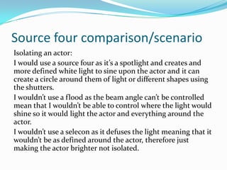 Source four comparison/scenario
Isolating an actor:
I would use a source four as it’s a spotlight and creates and
more defined white light to sine upon the actor and it can
create a circle around them of light or different shapes using
the shutters.
I wouldn’t use a flood as the beam angle can’t be controlled
mean that I wouldn’t be able to control where the light would
shine so it would light the actor and everything around the
actor.
I wouldn’t use a selecon as it defuses the light meaning that it
wouldn’t be as defined around the actor, therefore just
making the actor brighter not isolated.
 