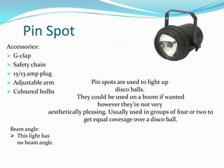 Pin Spot
Accessories:
 G-clap
 Safety chain
 15/13 amp plug
 Adjustable arm
 Coloured bulbs
Pin spots are used to light up
disco balls.
They could be used on a boom if wanted
however they’re not very
aesthetically pleasing. Usually used in groups of four or two to
get equal coverage over a disco ball.
Beam angle:
 This light has
no beam angle.
 
