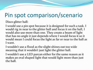 Pin spot comparison/scenario
Disco glitter ball:
I would use a pin spot because it is designed for such a task. I
would rig in near to the glitter ball and focus it on the ball, I
would also use more than one. They create a beam of light
that has no angle it just depends where I would focus it so it
would mean I could focus the light as far or near to the ball as
I want.
I wouldn’t use a flood as the slight shines out too wide
meaning that it wouldn’t just light the glitter ball.
I wouldn’t use a LED parcan either for the same reason as it
makes an oval shaped light that would light more than just
the ball.
 