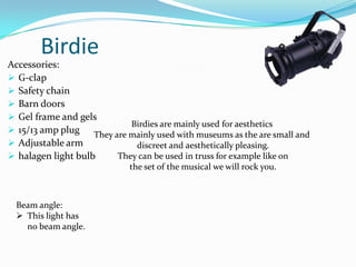 Birdie
Accessories:
 G-clap
 Safety chain
 Barn doors
 Gel frame and gels
 15/13 amp plug
 Adjustable arm
 halagen light bulb
Birdies are mainly used for aesthetics
They are mainly used with museums as the are small and
discreet and aesthetically pleasing.
They can be used in truss for example like on
the set of the musical we will rock you.
Beam angle:
 This light has
no beam angle.
 