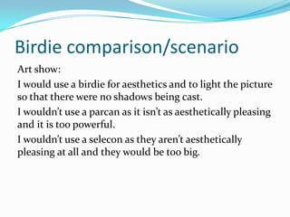 Birdie comparison/scenario
Art show:
I would use a birdie for aesthetics and to light the picture
so that there were no shadows being cast.
I wouldn’t use a parcan as it isn’t as aesthetically pleasing
and it is too powerful.
I wouldn’t use a selecon as they aren’t aesthetically
pleasing at all and they would be too big.
 