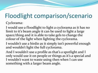 Floodlight comparison/scenario
Cyclorama:
I would use a floodlight to light a cyclorama as it has no
limit to it’s beam angle it can be used to light a large
space/thing and it is able to take gels to change the
colour of the light when lighting the cyclorama.
I wouldn’t use a birdie as it simply isn’t powerful enough
and wouldn’t light the full cyclorama.
And I wouldn’t use a profile as that’s a spotlight and I
only would use it on people or things as it’s a special and
I wouldn’t want to waste using then when I can use
something with a larger beam angle.
 