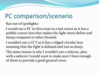 PC comparison/scenario
Ran out of spotlights:
I would use a PC in this event as a last resort as it has a
pebble convex lens that makes the light more define and
sharp compared to other fresnels.
I wouldn’t use a CCT as it has a ridged circular lens
meaning that the light is defused and not as sharp.
The same reason is why I wouldn’t use a selecon, plus
with a selecon I would want to make sure I have enough
of them to provide a good general cover.
 