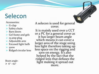 Selecon
Accessories:
 G-clap
 Safety chain
 Barn doors
 Gel frame and gels
 15 amp plug
 Adjustable arm
 Encased light bulb
 500w
 Ridged circular lens
A selecon is used for general
cover.
It is mainly used over a CCT
or a PC for a general cover as
it has larger beam angle
which means it can cover a
larger area of the stage using
less light therefore taking up
less space on the rigging and
save on energy. It’s also
helped by the fact that the
ridged lens that defuses the
light making it spread out
more.
Beam angle:
 6° - 60°
 