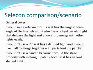 Selecon comparison/scenario
General cover:
I would use a selecon for this as it has the largest beam
angle of the fresnels and it also has a ridged circular light
that defuses the light and allows it to merge with other
lights easily.
I wouldn’t use a PC as it has a defined light and I would
like it all to merge together with parts looking patchy.
I wouldn’t use a parcan because it would the stage
properly with making it patchy because it has an oval
shaped light.
 