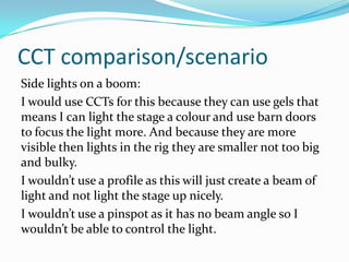 CCT comparison/scenario
Side lights on a boom:
I would use CCTs for this because they can use gels that
means I can light the stage a colour and use barn doors
to focus the light more. And because they are more
visible then lights in the rig they are smaller not too big
and bulky.
I wouldn’t use a profile as this will just create a beam of
light and not light the stage up nicely.
I wouldn’t use a pinspot as it has no beam angle so I
wouldn’t be able to control the light.
 