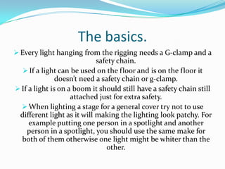 The basics.
 Every light hanging from the rigging needs a G-clamp and a
safety chain.
 If a light can be used on the floor and is on the floor it
doesn’t need a safety chain or g-clamp.
 If a light is on a boom it should still have a safety chain still
attached just for extra safety.
 When lighting a stage for a general cover try not to use
different light as it will making the lighting look patchy. For
example putting one person in a spotlight and another
person in a spotlight, you should use the same make for
both of them otherwise one light might be whiter than the
other.
 