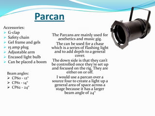 Parcan
Accessories:
 G-clap
 Safety chain
 Gel frame and gels
 15 amp plug
 Adjustable arm
 Encased light bulb
 Can be placed a boom
The Parcans are mainly used for
aesthetics and music gig.
The can be used for a chase
which is a series of flashing light
and to add depth to a general
cover.
The down side is that they can’t
be controlled once they’re set up
and focused on the rig. They are
either on or off.
I would use a parcan over a
source four to create a light up a
general area of space across a
stage because it has a larger
beam angle of 24°
Beam angles:
 CP60 - 12°
 CP61 - 14°
 CP62 - 24°
 