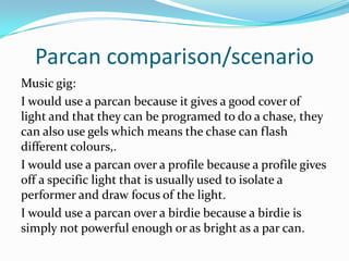 Parcan comparison/scenario
Music gig:
I would use a parcan because it gives a good cover of
light and that they can be programed to do a chase, they
can also use gels which means the chase can flash
different colours,.
I would use a parcan over a profile because a profile gives
off a specific light that is usually used to isolate a
performer and draw focus of the light.
I would use a parcan over a birdie because a birdie is
simply not powerful enough or as bright as a par can.
 