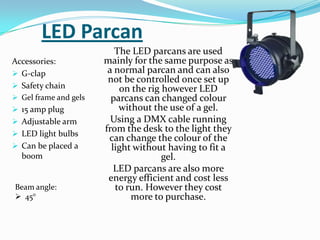 LED Parcan
Accessories:
 G-clap
 Safety chain
 Gel frame and gels
 15 amp plug
 Adjustable arm
 LED light bulbs
 Can be placed a
boom
The LED parcans are used
mainly for the same purpose as
a normal parcan and can also
not be controlled once set up
on the rig however LED
parcans can changed colour
without the use of a gel.
Using a DMX cable running
from the desk to the light they
can change the colour of the
light without having to fit a
gel.
LED parcans are also more
energy efficient and cost less
to run. However they cost
more to purchase.
Beam angle:
 45°
 