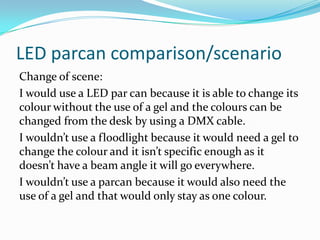 LED parcan comparison/scenario
Change of scene:
I would use a LED par can because it is able to change its
colour without the use of a gel and the colours can be
changed from the desk by using a DMX cable.
I wouldn’t use a floodlight because it would need a gel to
change the colour and it isn’t specific enough as it
doesn’t have a beam angle it will go everywhere.
I wouldn’t use a parcan because it would also need the
use of a gel and that would only stay as one colour.
 