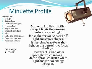 Minuette Profile
Accessories:
 G-clap
 Safety chain
 Gel frame and gels
 15 amp plug
 Adjustable arm
 Encased light bulb
 Iris
 Gobo and gobo holder
 Detached shutters
 Pebble effect lens
Minuette Profiles (profile)
are spot lights they are used
to draw focus of light.
It has shutters on to block off
light and create shapes.
It has 3 knobs to focus the
light on the base of it to focus
the light.
However this is an older
spotlight which means it
doesn’t produce such a white
light and isn’t as energy
efficient.
Beam angle:
 6°- 48°
 
