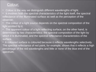 Colour:
• Colour is the way we distinguish different wavelengths of light.
• It involves both the spectral characteristics of the light itself, the spectral
reflectance of the illuminated surface as well as the perception of the
observer.
• The colour of a light source depends on the spectral composition of the
light emitted by it.
• The apparent colour of a light reflecting surface, on the other hand, is
determined by two characteristics: the spectral composition of the light by
which it is illuminated, and the spectral reflectance characteristics of the
surface.
• A coloured surface is coloured because it reflects wavelengths selectively.
The spectral reflectance of red paint, for example, shows that it reflects a high
percentage of the red wavelengths and little or none of the blue end of the
spectrum.
 